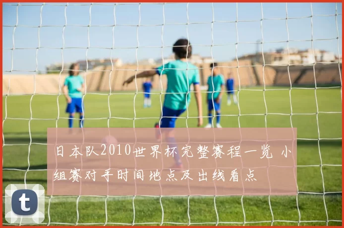 日本队2010世界杯完整赛程一览 小组赛对手时间地点及出线看点