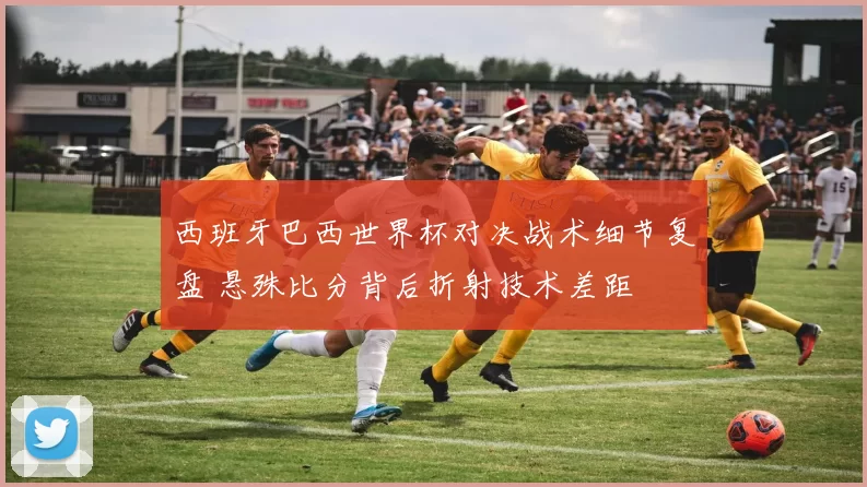 西班牙巴西世界杯对决战术细节复盘 悬殊比分背后折射技术差距