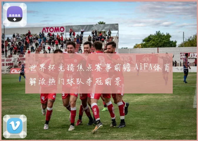 世界杯竞猜焦点赛事前瞻 AiFA体育解读热门球队夺冠前景