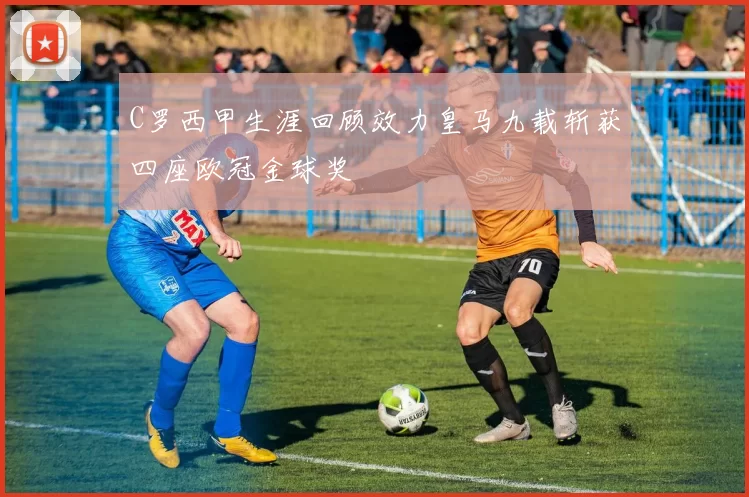 C罗西甲生涯回顾效力皇马九载斩获四座欧冠金球奖