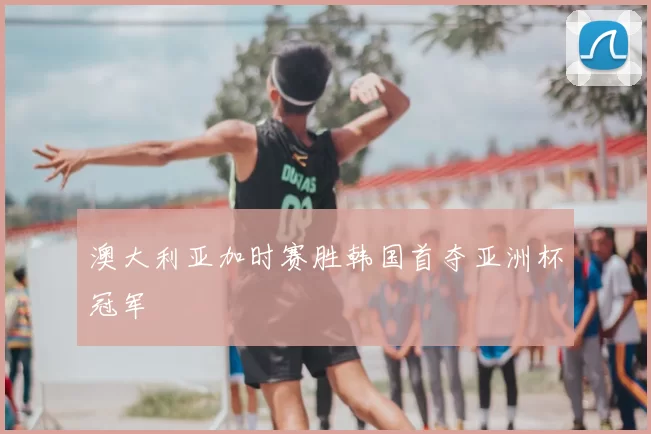 澳大利亚加时赛胜韩国首夺亚洲杯冠军