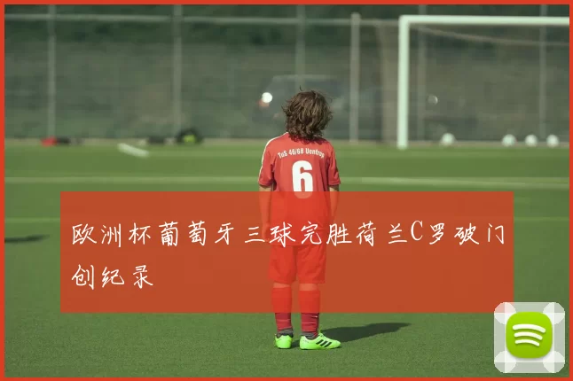 欧洲杯葡萄牙三球完胜荷兰C罗破门创纪录