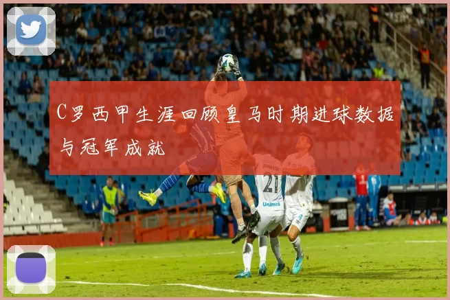C罗西甲生涯回顾皇马时期进球数据与冠军成就