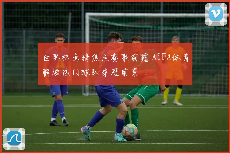 世界杯竞猜焦点赛事前瞻 AiFA体育解读热门球队夺冠前景