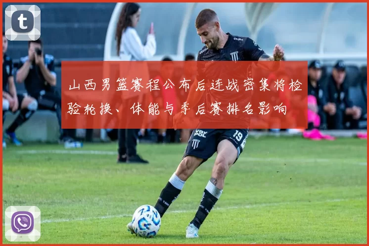 山西男篮赛程公布后连战密集将检验轮换、体能与季后赛排名影响