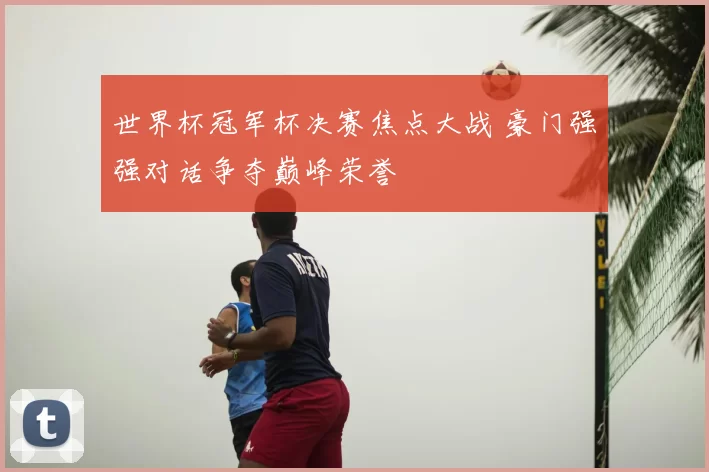 世界杯冠军杯决赛焦点大战 豪门强强对话争夺巅峰荣誉