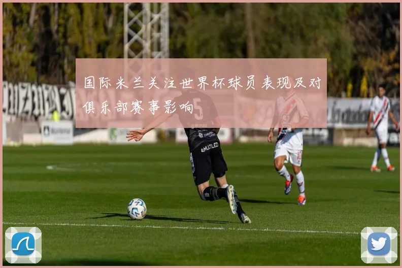 国际米兰关注世界杯球员表现及对俱乐部赛事影响