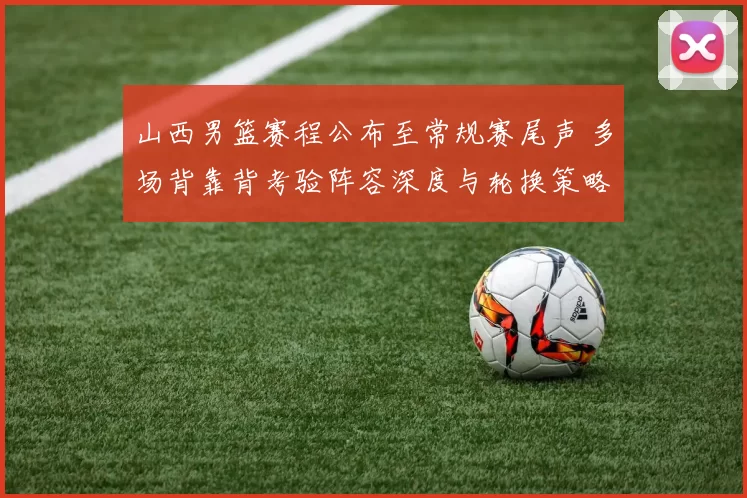 山西男篮赛程公布至常规赛尾声 多场背靠背考验阵容深度与轮换策略