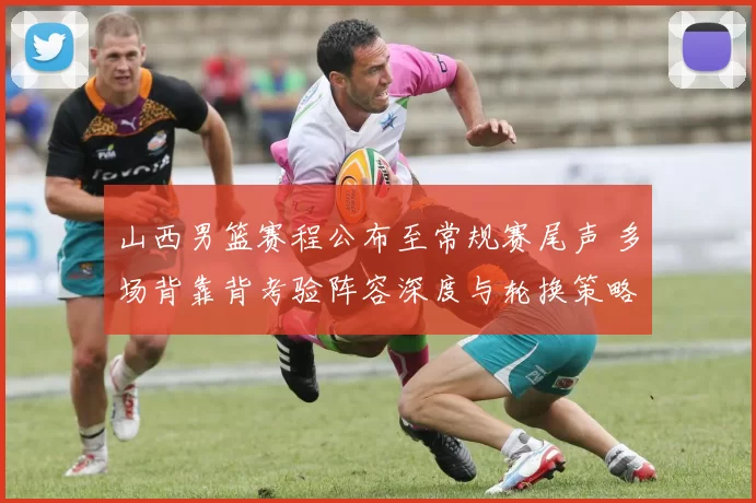 山西男篮赛程公布至常规赛尾声 多场背靠背考验阵容深度与轮换策略