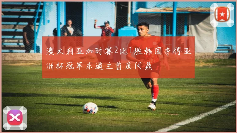 澳大利亚加时赛2比1胜韩国夺得亚洲杯冠军东道主首度问鼎